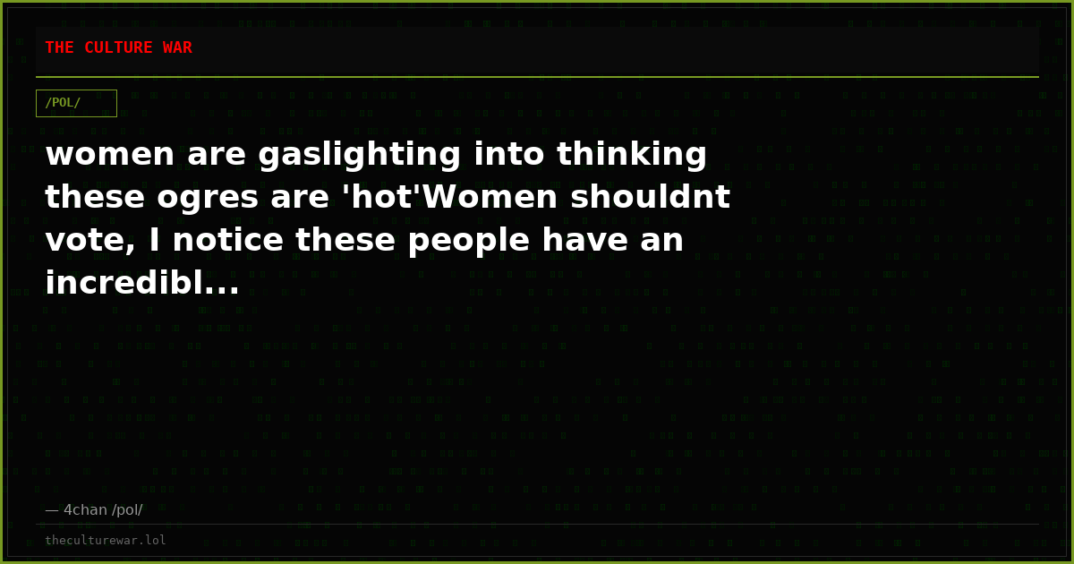 women are gaslighting into thinking these ogres are 'hot'Women shouldnt vote, I notice these people have an incredibl...