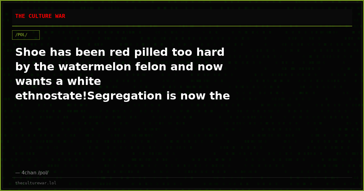 Shoe has been red pilled too hard by the watermelon felon and now wants a white ethnostate!Segregation is now the mod...