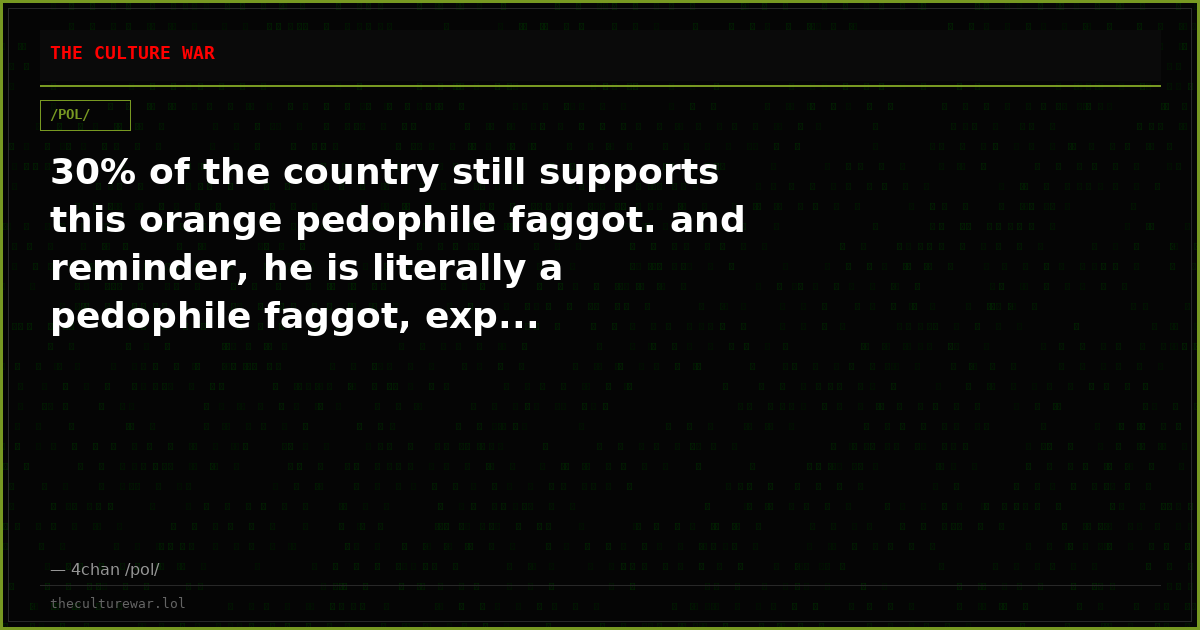 30% of the country still supports this orange pedophile faggot. and reminder, he is literally a pedophile faggot, exp...