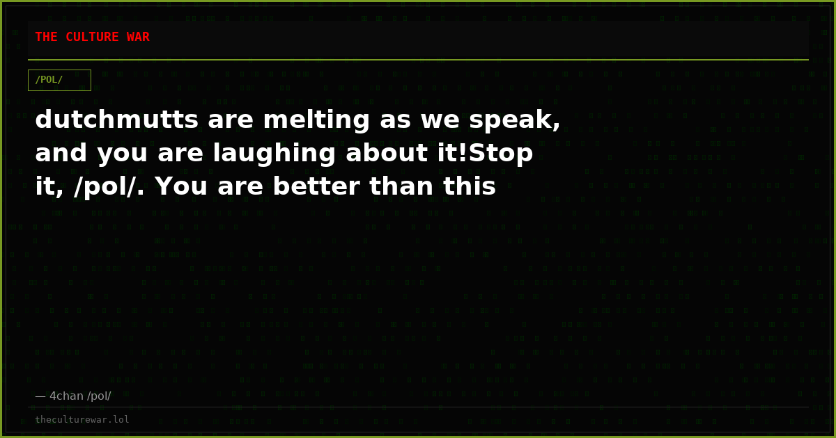 dutchmutts are melting as we speak, and you are laughing about it!Stop it, /pol/. You are better than this
