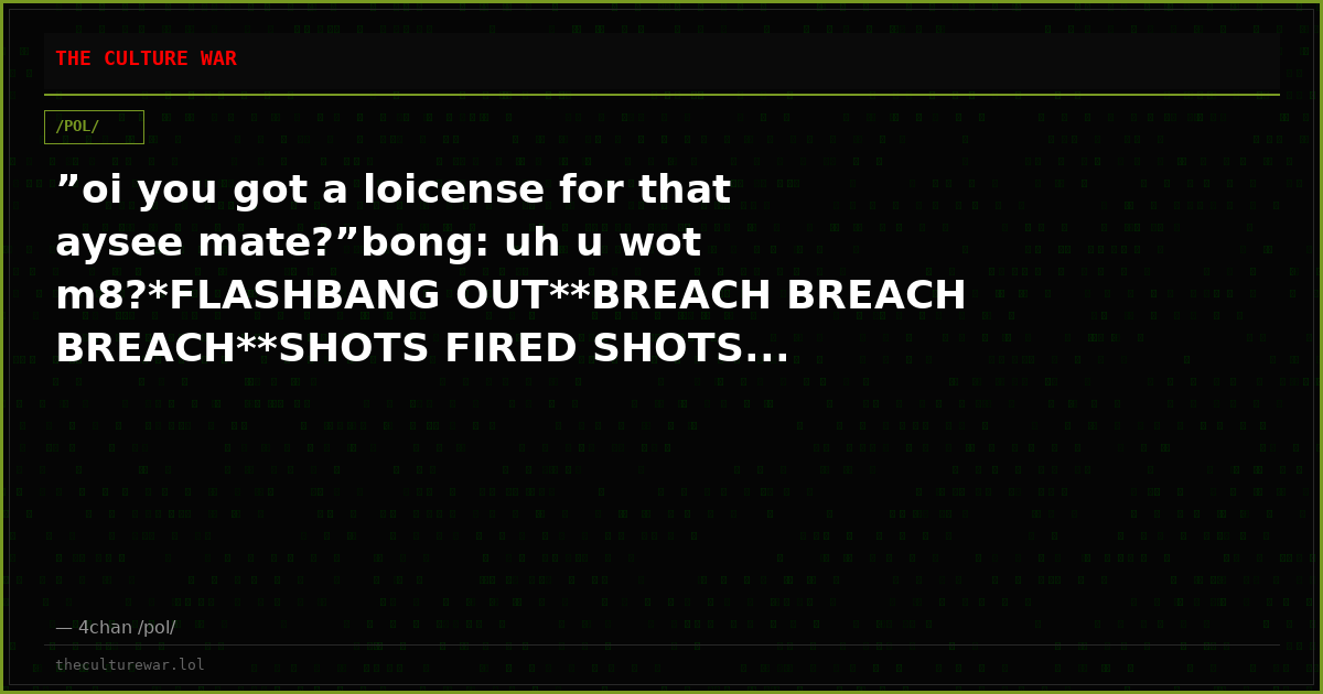 ”oi you got a loicense for that aysee mate?”bong: uh u wot m8?*FLASHBANG OUT**BREACH BREACH BREACH**SHOTS FIRED SHOTS...