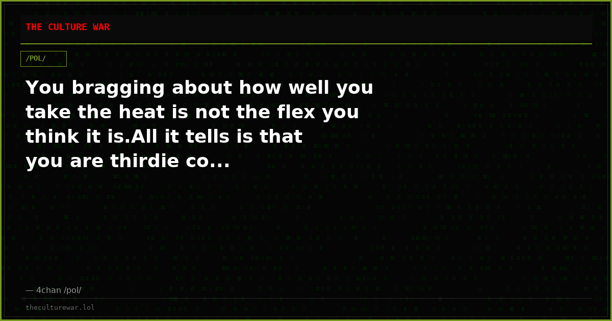 You bragging about how well you take the heat is not the flex you think it is.All it tells is that you are thirdie co...