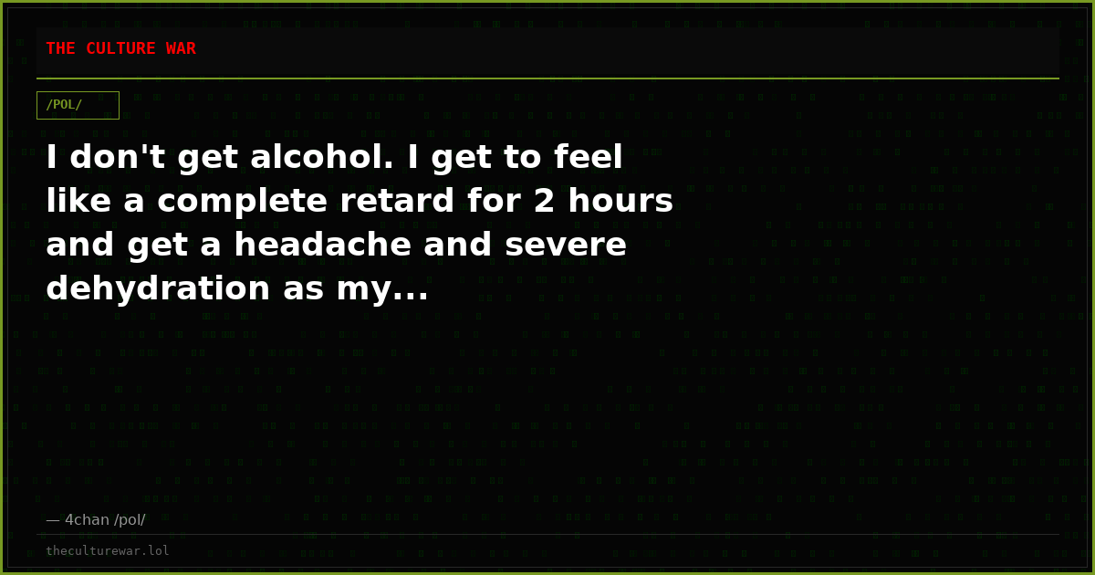 I don't get alcohol. I get to feel like a complete retard for 2 hours and get a headache and severe dehydration as my...