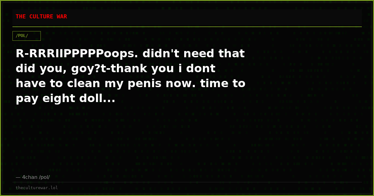 R-RRRIIPPPPPoops. didn't need that did you, goy?t-thank you i dont have to clean my penis now. time to pay eight doll...