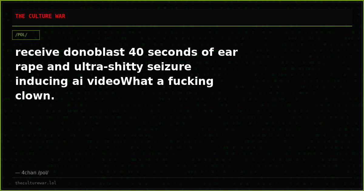 receive donoblast 40 seconds of ear rape and ultra-shitty seizure inducing ai videoWhat a fucking clown.