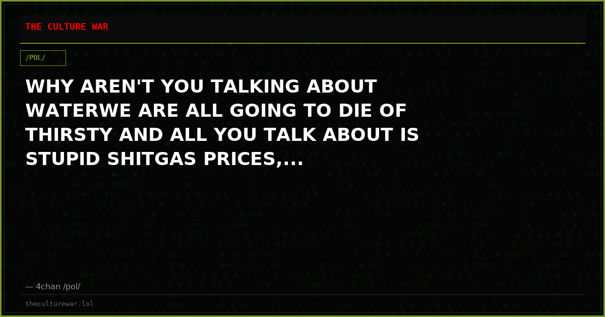 WHY AREN'T YOU TALKING ABOUT WATERWE ARE ALL GOING TO DIE OF THIRSTY AND ALL YOU TALK ABOUT IS STUPID SHITGAS PRICES,...