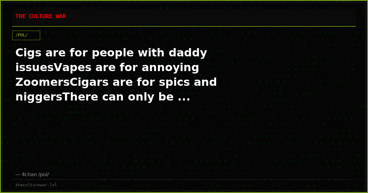 Cigs are for people with daddy issuesVapes are for annoying ZoomersCigars are for spics and niggersThere can only be ...
