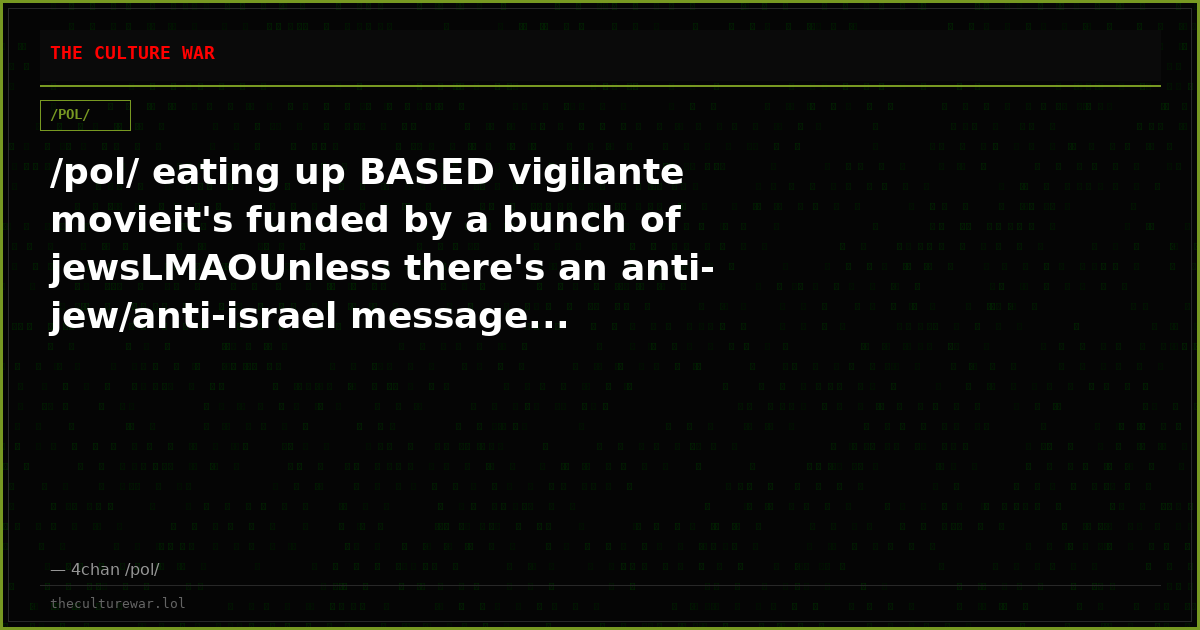 /pol/ eating up BASED vigilante movieit's funded by a bunch of jewsLMAOUnless there's an anti-jew/anti-israel message...