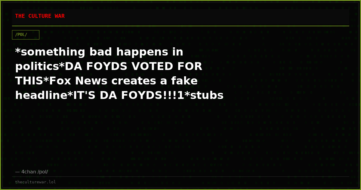 *something bad happens in politics*DA FOYDS VOTED FOR THIS*Fox News creates a fake headline*IT'S DA FOYDS!!!1*stubs t...