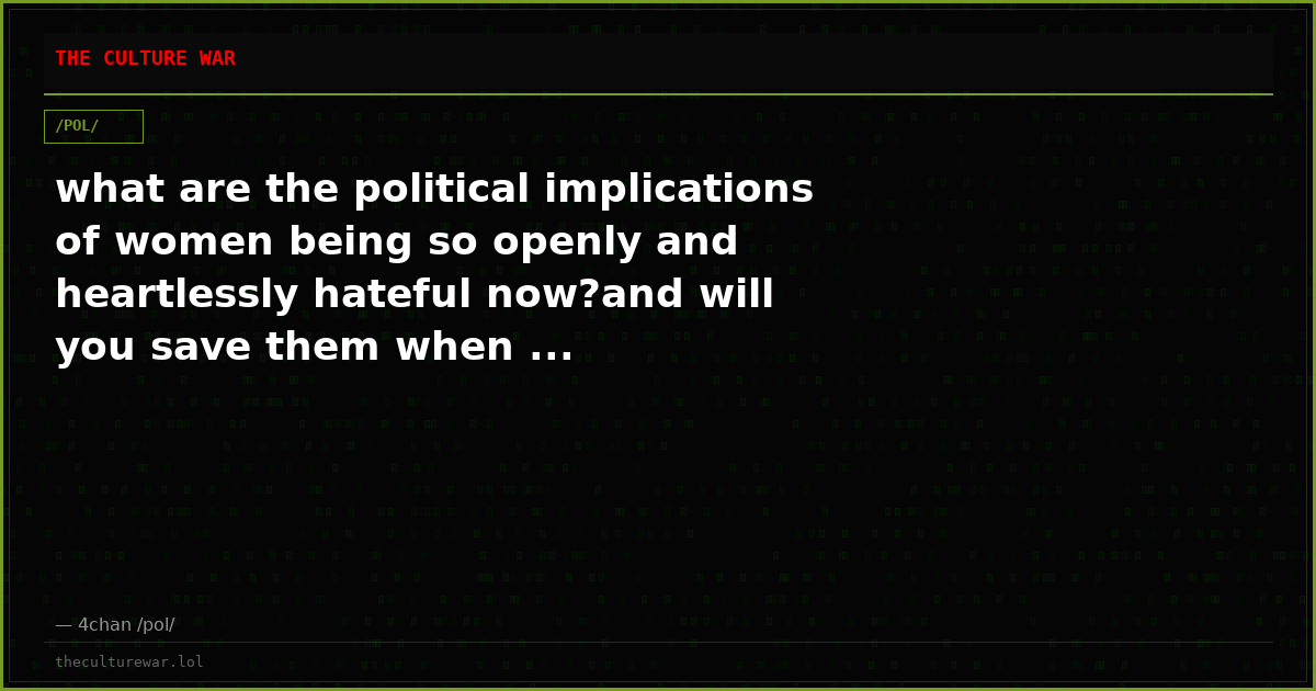 what are the political implications of women being so openly and heartlessly hateful now?and will you save them when ...