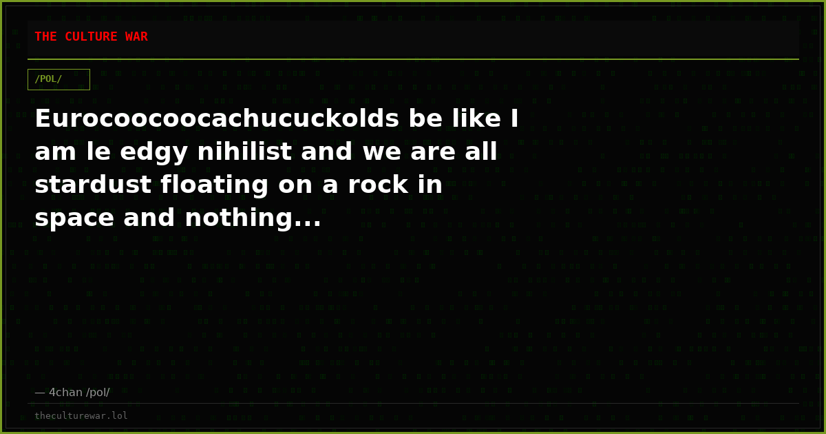 Eurocoocoocachucuckolds be like I am le edgy nihilist and we are all stardust floating on a rock in space and nothing...