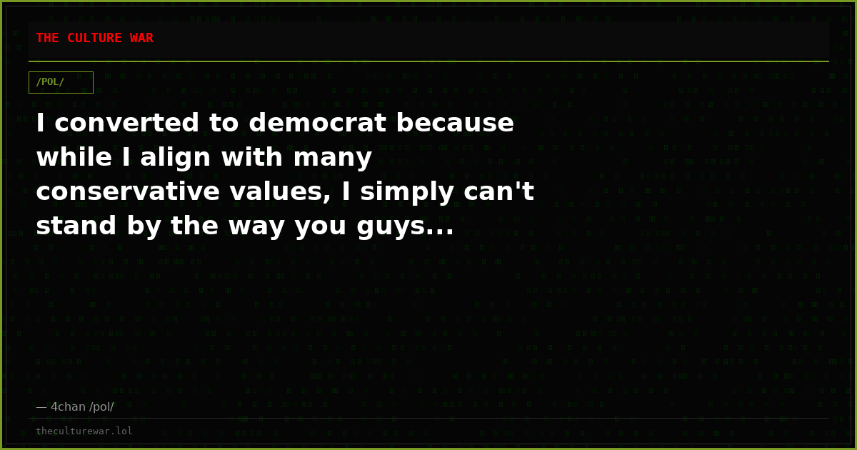 I converted to democrat because while I align with many conservative values, I simply can't stand by the way you guys...