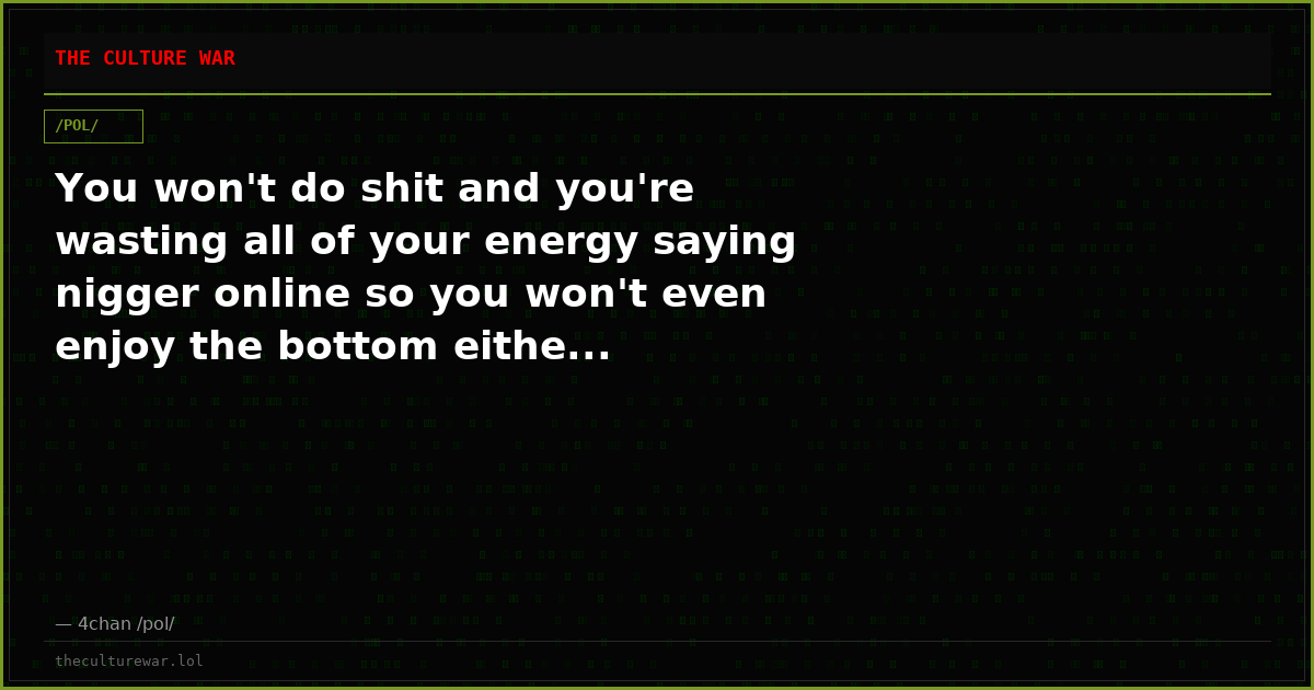 You won't do shit and you're wasting all of your energy saying nigger online so you won't even enjoy the bottom eithe...