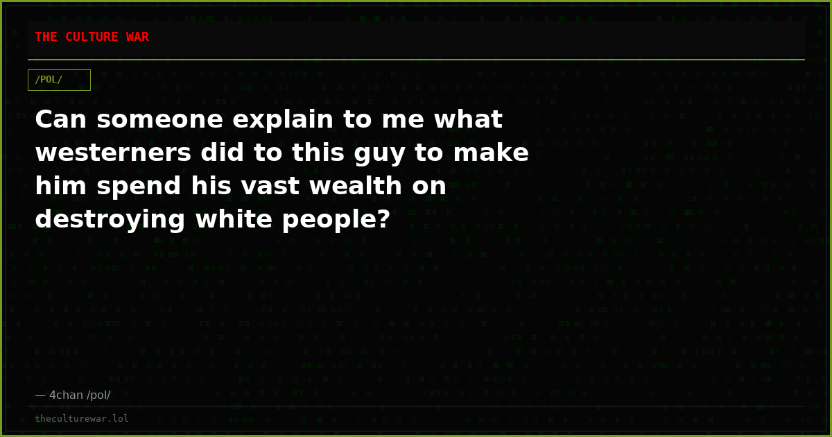Can someone explain to me what westerners did to this guy to make him spend his vast wealth on destroying white people?