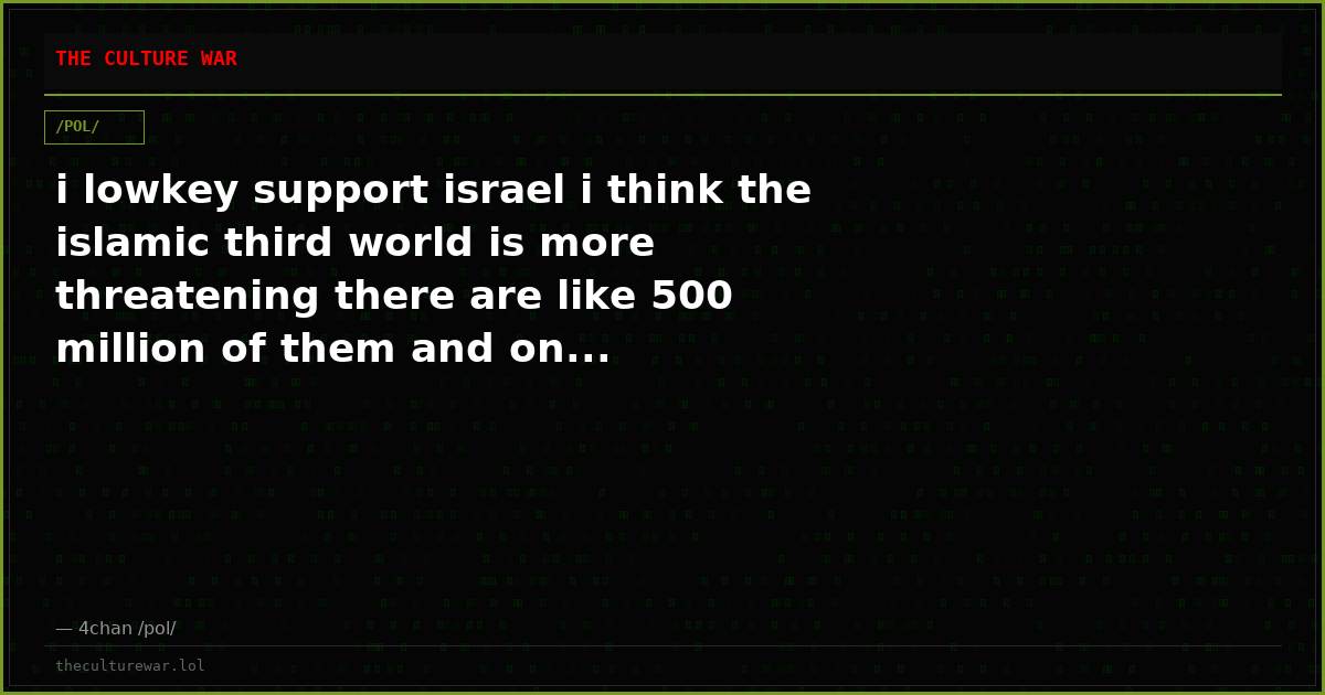 i lowkey support israel i think the islamic third world is more threatening there are like 500 million of them and on...