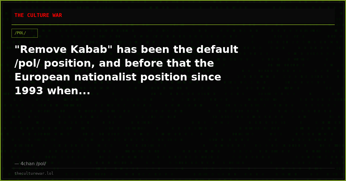 "Remove Kabab" has been the default /pol/ position, and before that the European nationalist position since 1993 when...