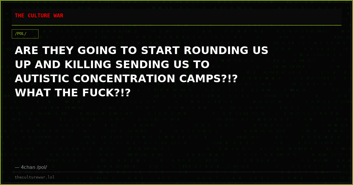 ARE THEY GOING TO START ROUNDING US UP AND KILLING SENDING US TO AUTISTIC CONCENTRATION CAMPS?!? WHAT THE FUCK?!?