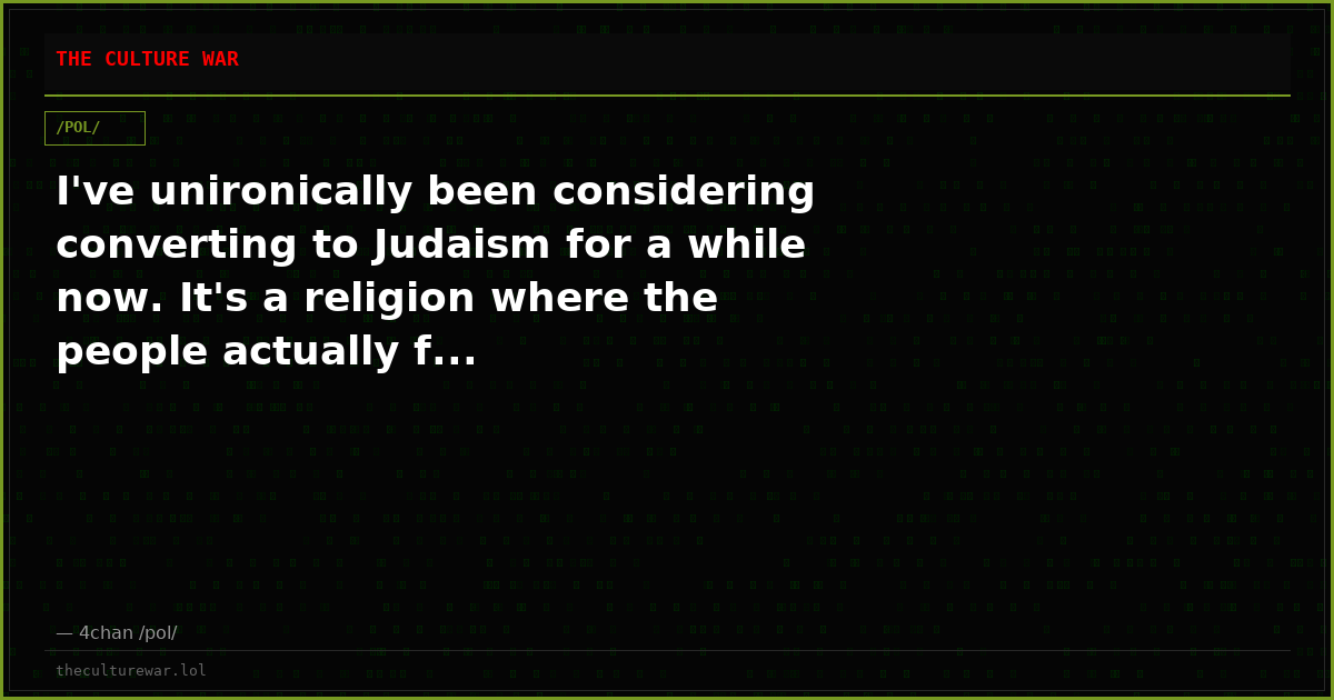 I've unironically been considering converting to Judaism for a while now. It's a religion where the people actually f...
