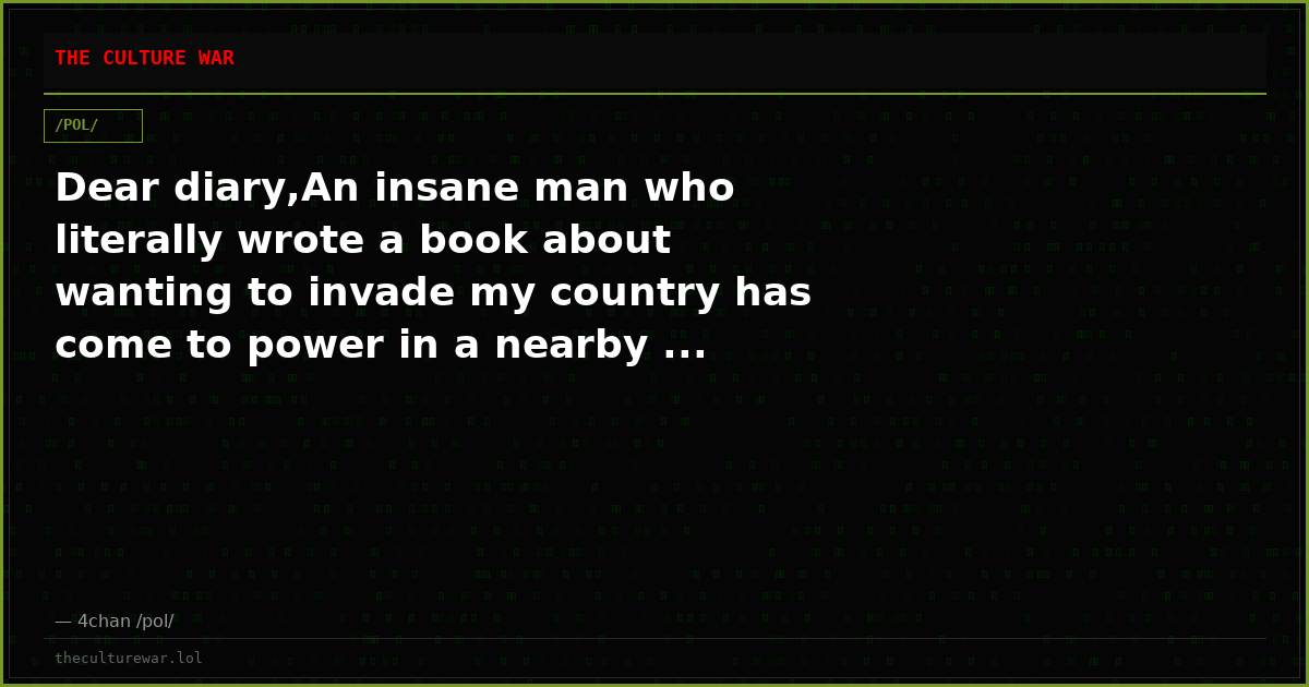 Dear diary,An insane man who literally wrote a book about wanting to invade my country has come to power in a nearby ...