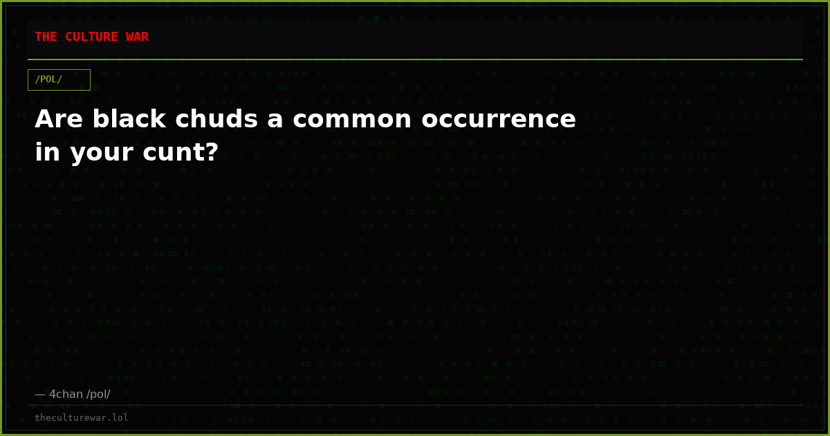 Are black chuds a common occurrence in your cunt?