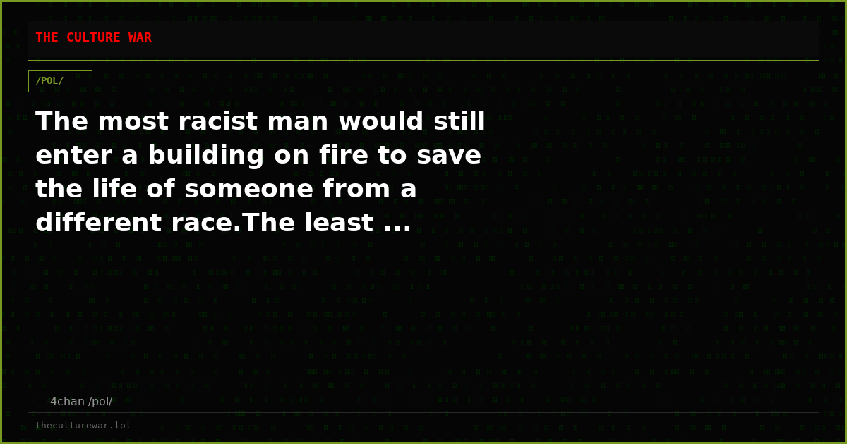 The most racist man would still enter a building on fire to save the life of someone from a different race.The least ...