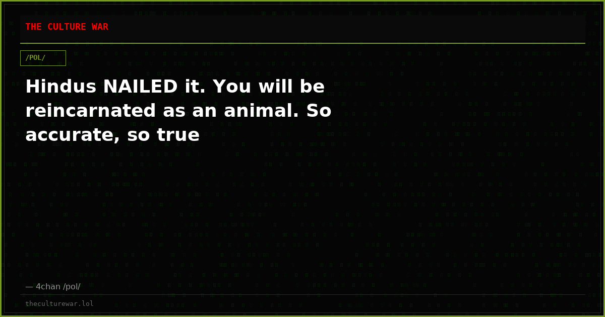 Hindus NAILED it. You will be reincarnated as an animal. So accurate, so true