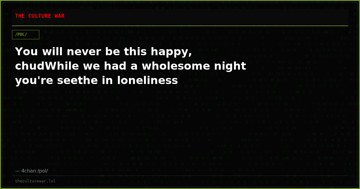 You will never be this happy, chudWhile we had a wholesome night you're seethe in loneliness