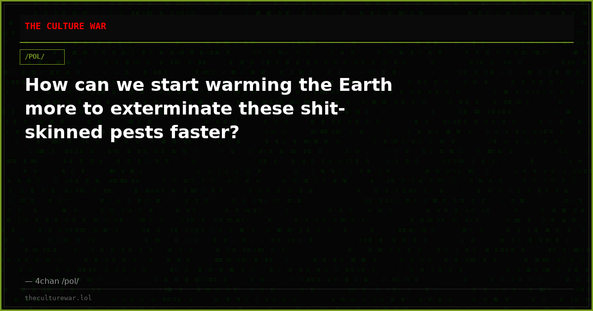 How can we start warming the Earth more to exterminate these shit-skinned pests faster?
