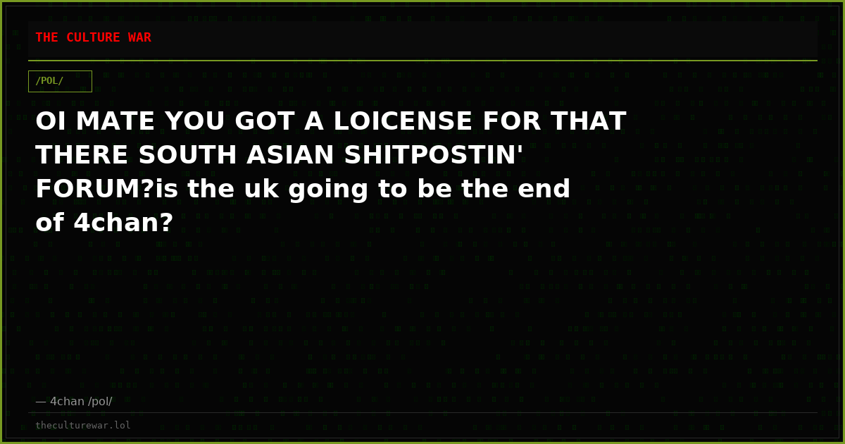 OI MATE YOU GOT A LOICENSE FOR THAT THERE SOUTH ASIAN SHITPOSTIN' FORUM?is the uk going to be the end of 4chan?
