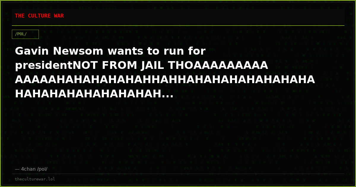 Gavin Newsom wants to run for presidentNOT FROM JAIL THOAAAAAAAAAAAAAAHAHAHAHAHAHHAHHAHAHAHAHAHAHAHAHAHAHAHAHAHAHAHAH...