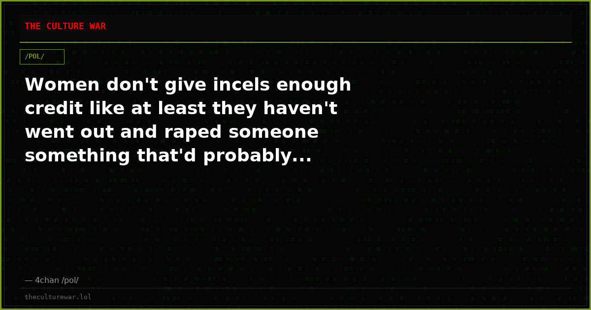 Women don't give incels enough credit like at least they haven't went out and raped someone something that'd probably...