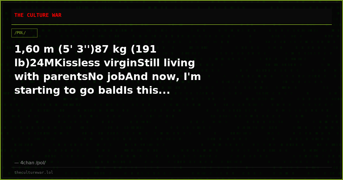 1,60 m (5' 3'')87 kg (191 lb)24MKissless virginStill living with parentsNo jobAnd now, I'm starting to go baldIs this...