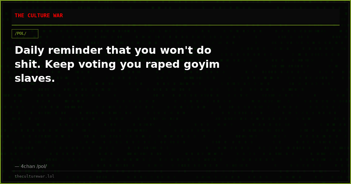 Daily reminder that you won't do shit. Keep voting you raped goyim slaves.