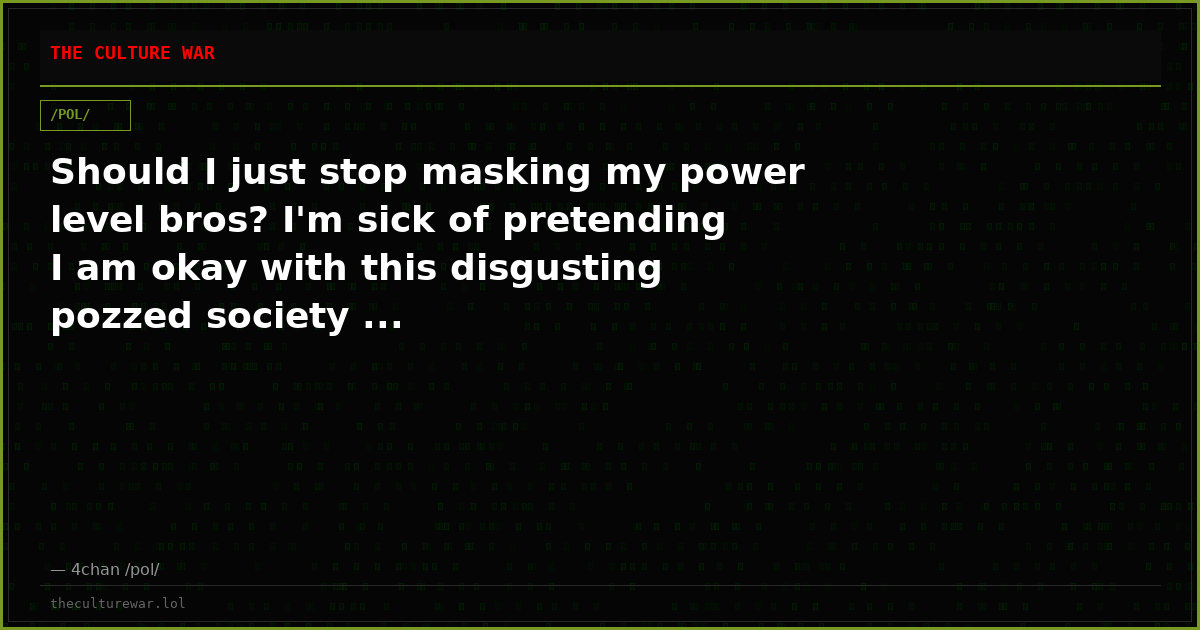 Should I just stop masking my power level bros? I'm sick of pretending I am okay with this disgusting pozzed society ...