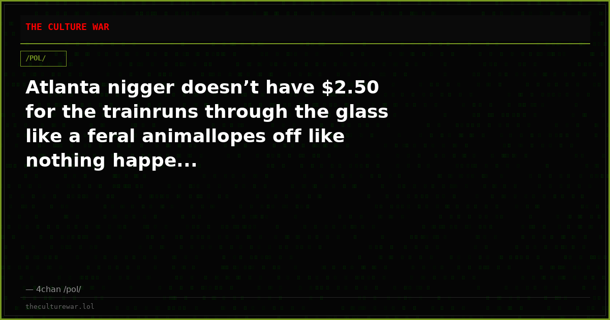 Atlanta nigger doesn’t have $2.50 for the trainruns through the glass like a feral animallopes off like nothing happe...