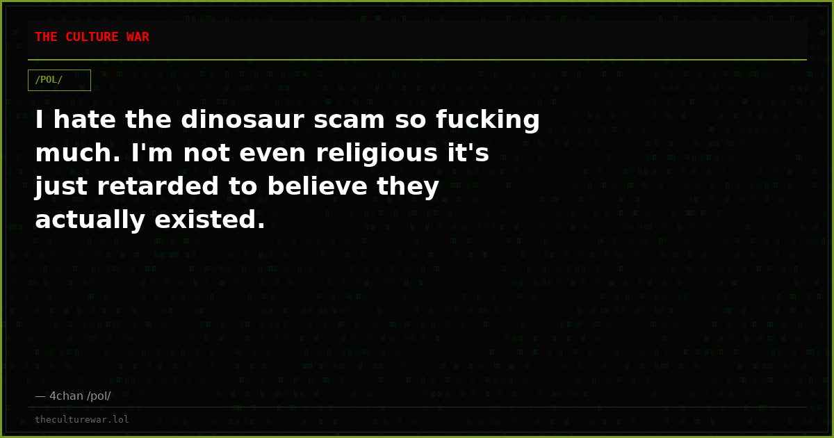 I hate the dinosaur scam so fucking much. I'm not even religious it's just retarded to believe they actually existed.