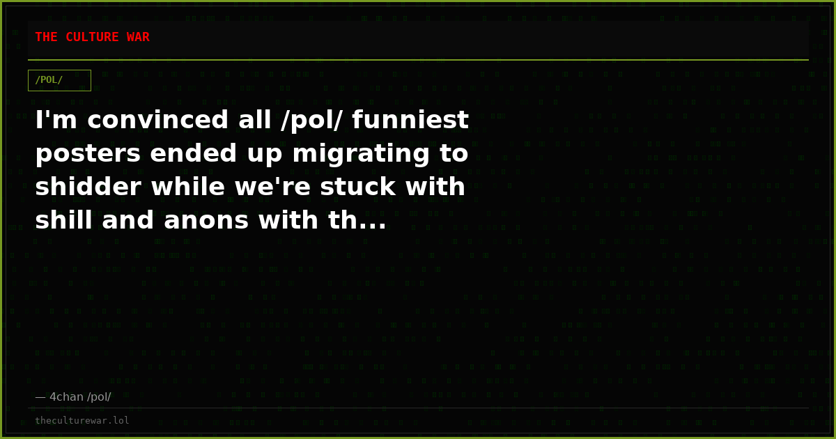 I'm convinced all /pol/ funniest posters ended up migrating to shidder while we're stuck with shill and anons with th...