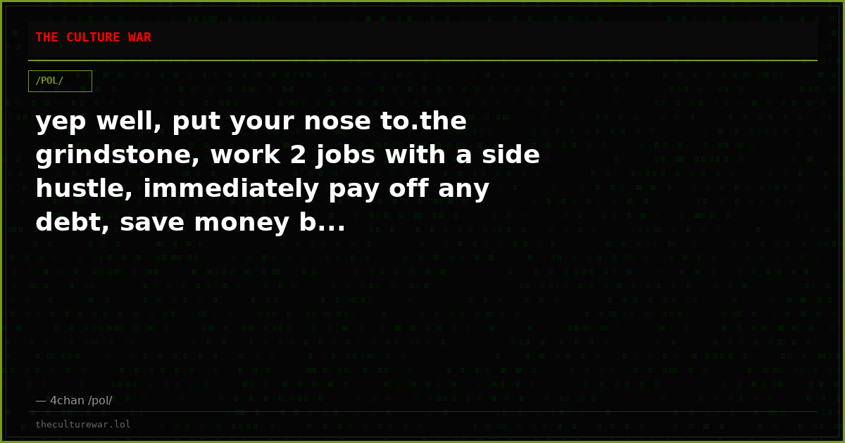 yep well, put your nose to.the grindstone, work 2 jobs with a side hustle, immediately pay off any debt, save money b...