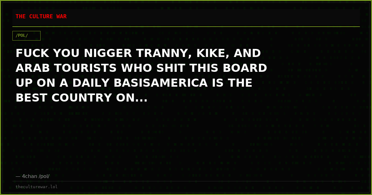 FUCK YOU NIGGER TRANNY, KIKE, AND ARAB TOURISTS WHO SHIT THIS BOARD UP ON A DAILY BASISAMERICA IS THE BEST COUNTRY ON...