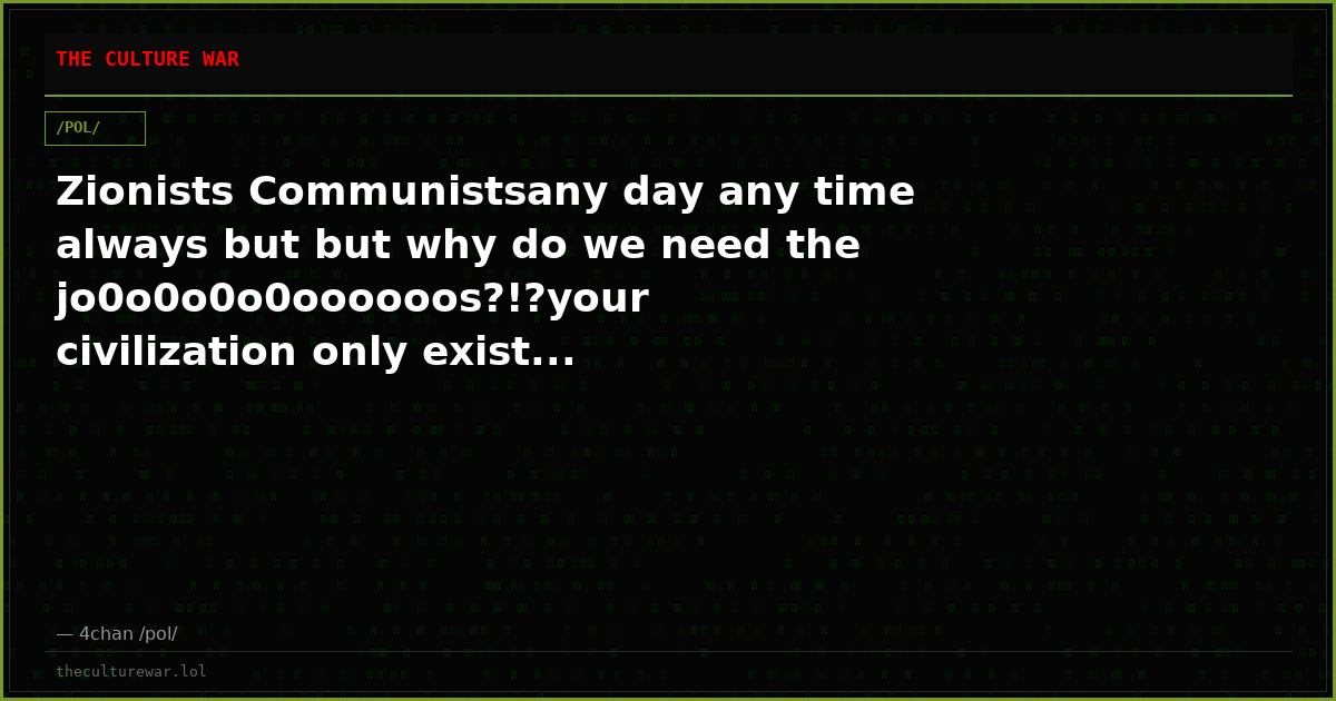 Zionists Communistsany day any time always but but why do we need the jo0o0o0o0oooooos?!?your civilization only exist...