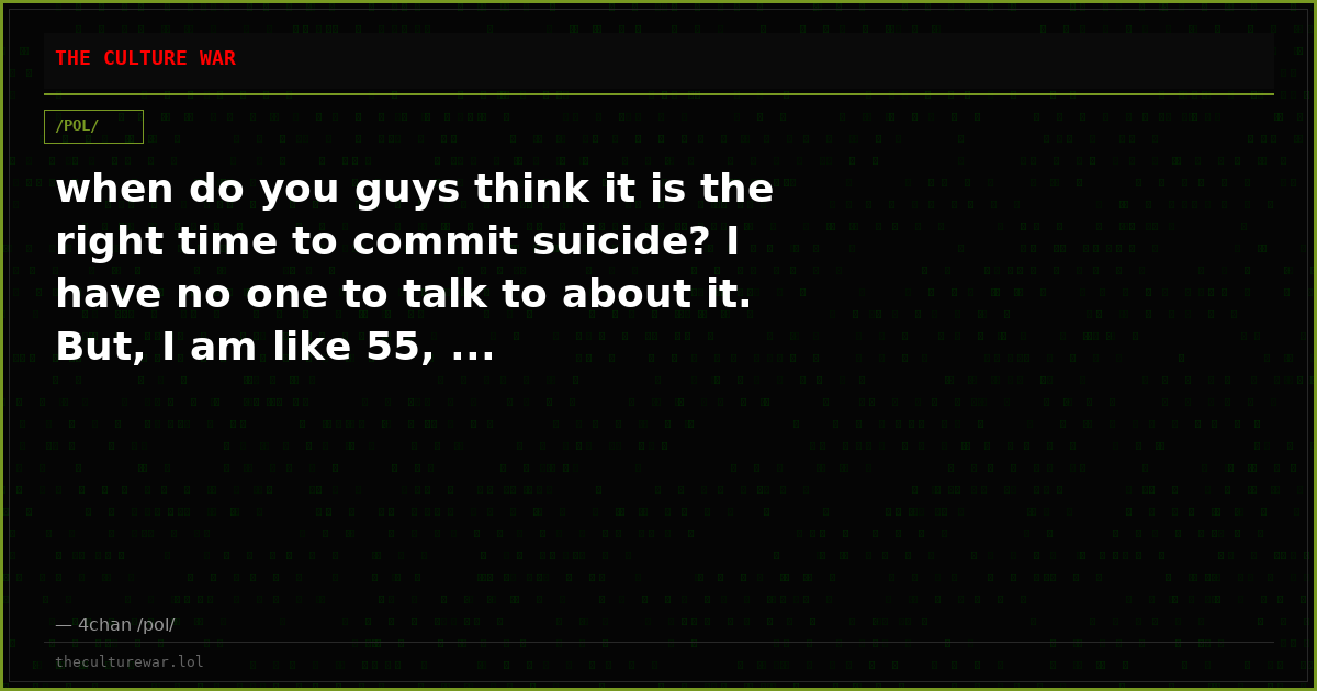 when do you guys think it is the right time to commit suicide? I have no one to talk to about it. But, I am like 55, ...