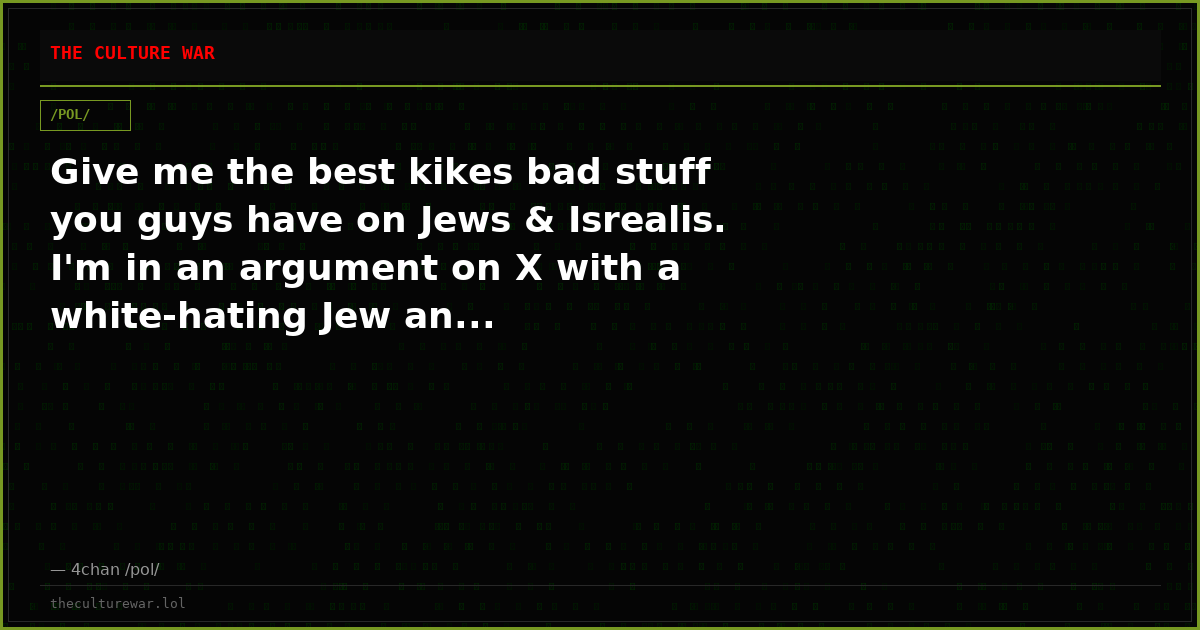 Give me the best kikes bad stuff you guys have on Jews & Isrealis. I'm in an argument on X with a white-hating Jew an...