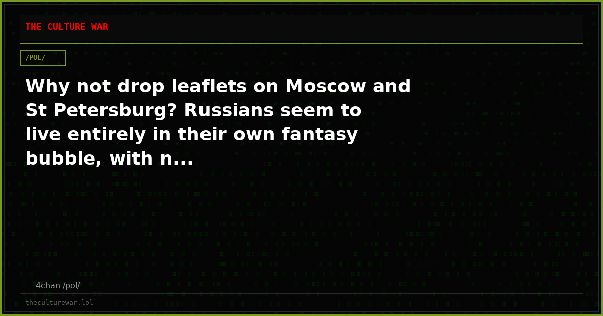 Why not drop leaflets on Moscow and St Petersburg? Russians seem to live entirely in their own fantasy bubble, with n...