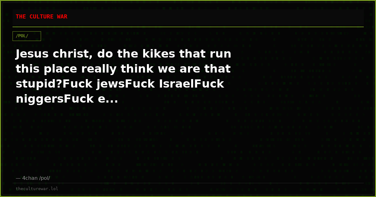 Jesus christ, do the kikes that run this place really think we are that stupid?Fuck jewsFuck IsraelFuck niggersFuck e...