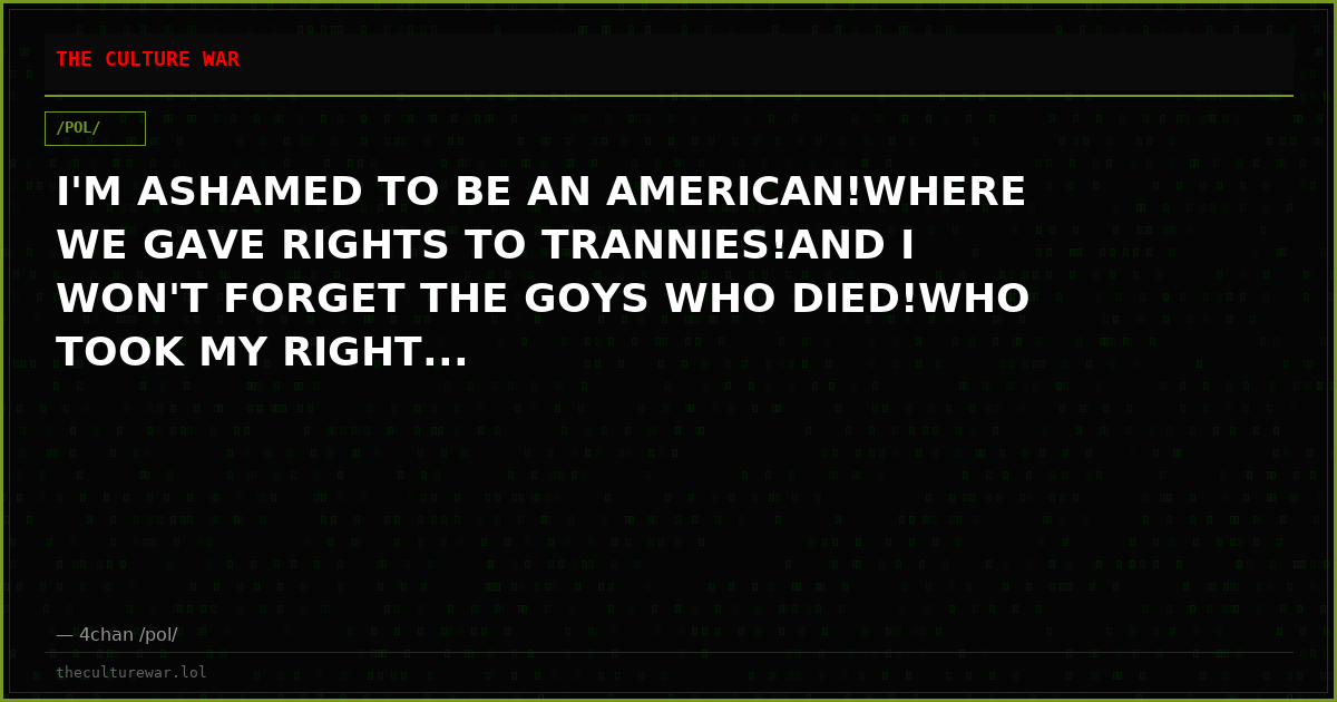 I'M ASHAMED TO BE AN AMERICAN!WHERE WE GAVE RIGHTS TO TRANNIES!AND I WON'T FORGET THE GOYS WHO DIED!WHO TOOK MY RIGHT...