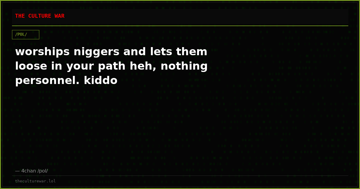 worships niggers and lets them loose in your path heh, nothing personnel. kiddo
