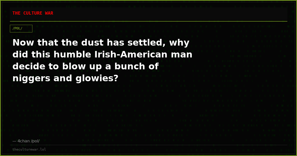 Now that the dust has settled, why did this humble Irish-American man decide to blow up a bunch of niggers and glowies?