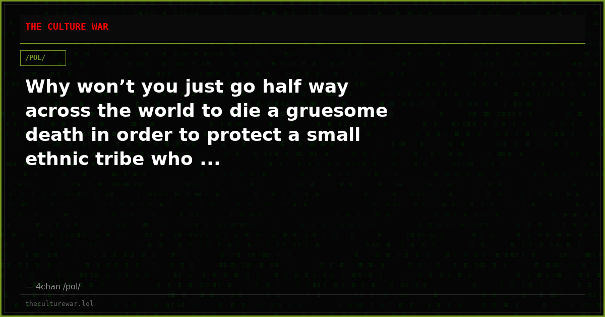 Why won’t you just go half way across the world to die a gruesome death in order to protect a small ethnic tribe who ...