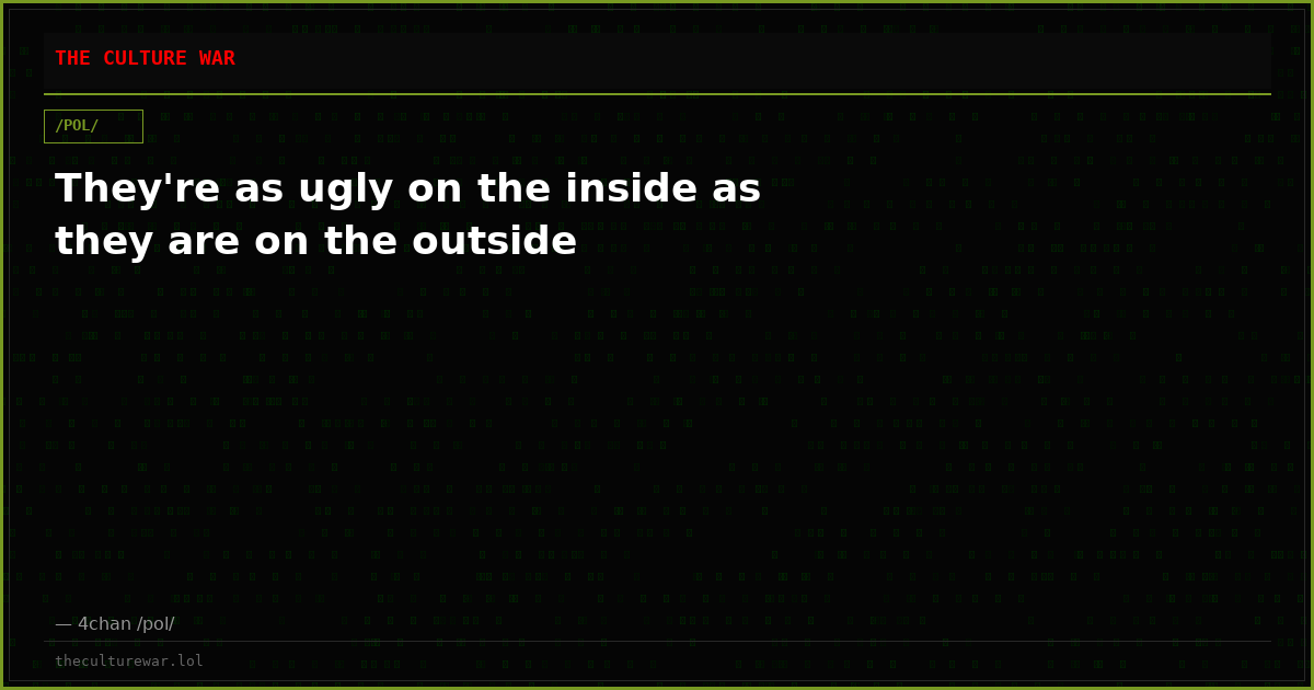 They're as ugly on the inside as they are on the outside