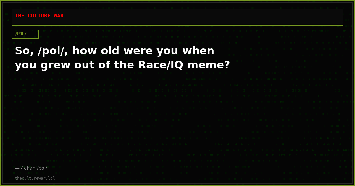 So, /pol/, how old were you when you grew out of the Race/IQ meme?